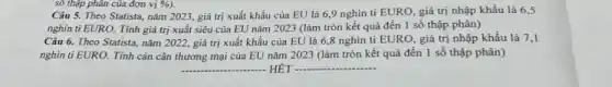 số thập phân của đơn vị
Câu 5. Theo Statista nǎm 2023, giá trị xuất khẩu của EU là 6,9 nghìn tỉ EURO, giá trị nhập khẩu là 6,5
nghìn ti EURO. Tính giá trị xuất siêu của EU nǎm 2023 (làm tròn kết quả đến 1 số thập phân)
Câu 6. Theo Statista nǎm 2022, giá trị xuất khẩu của EU là 6,8 nghìn tỉ EURO, giá trị nhập khẩu là 7,1
nghìn ti EURO. Tính cán cân thương mại của EU nǎm 2023 (làm tròn kết quả đến 1 số thập phân)
__ HÉT __