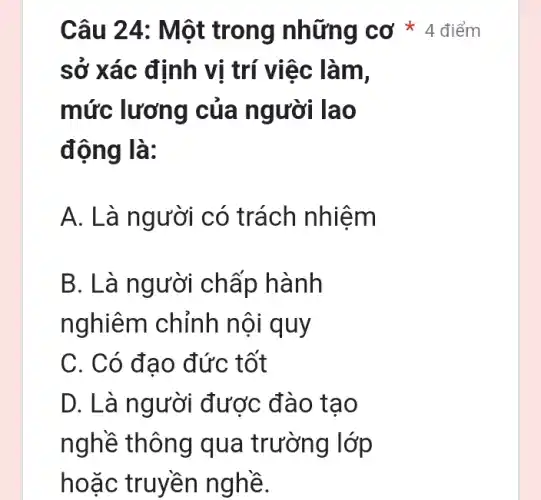 sở xác định vị trí việc làm,
mức lương của người lao
động là:
A. Là người có trách nhiệm
B. Là người chấp hành
nghiêm chỉnh nội quy
C. Có đạo đức tốt
D. Là người được đào tạo
nghề thông qua trường lớp
hoặc truyền nghề.
Câu 24 : Một trong những cơ * 4 điểm