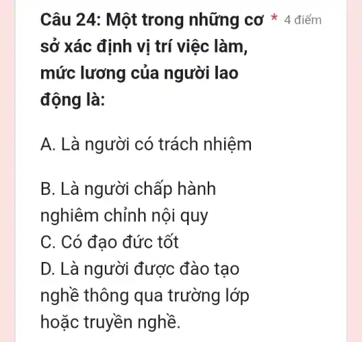 sở xác định vị trí việc làm,
mức lương của người lao
động là:
A. Là người có trách nhiệm
B. Là ng ười chấp hành
nghiêm chỉnh nội quy
C. Có đạo đức tốt
D. Là người được đào tạo
nghề thông qua trường lớp
hoặc truyền nghề.
Câu 24 : Một trong những cơ * 4 điểm