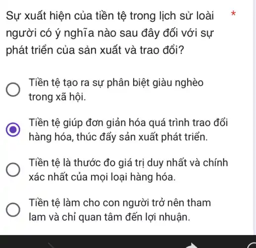 Sự xuất hiện của tiền tê trong lịch sử lo ài
người có ý nghĩa nào sau đây đối với sự
phát triển của sản xuất và trao đổi?
Tiền tệ tạo ra sự phân biệt giàu nghèo
trong xã hội.
Tiền tệ giúp đơn giản hóa quá trình trao đổi
hàng hóa, thúc đẩy sản xuất phát triển.
Tiền tệ là thước đo giá trị duy nhất và chính
xác nhất của mo i loại hàng hóa.
Tiền tệ làm cho con người trở nên tham
lam và chỉ quan tâm đến lợi nhuân.