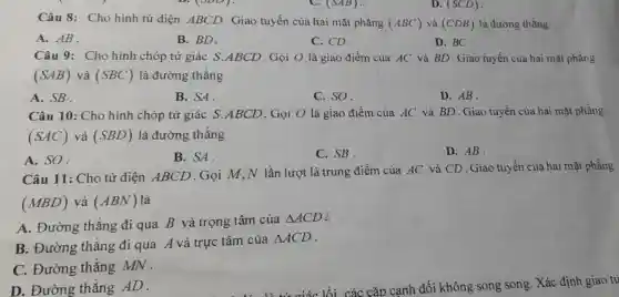 (SAB)	(SCD)
Câu 8: Cho hình tứ diện ABCD. Giao tuyến của hai mặt phǎng (ABC) và (CDB) là đường thẳng
A. AB.
B. BD.
C. CD.
D. BC
Câu 9: Cho hình chóp tứ giác S.ABCD . Gọi O là giao điểm của AC và BD.Giao tuyến của hai mặt phẳng
(SAB) và (SBC) là đường thẳng
A. SB.
B. SA
C. SO.
D. AB.
Câu 10: Cho hình chóp tứ giác S.ABCD . Gọi O là giao điểm của AC và BD . Giao tuyến của hai mặt phẳng
(SAC) và (SBD) là đường thǎng
A. SO.
B. SA.
C. SB.
D. AB.
Câu 11: Cho tứ diện ABCD .Gọi M,N lần lượt là trung điểm của AC và CD . Giao tuyến của hai mặt phẳng
(MBD) và (ABN) là
A. Đường thẳng đi qua B và trọng tâm của
Delta ACD
B. Đường thẳng đi qua A và trực tâm của
Delta ACD
C. Đường thẳng MN .
D. Đường thẳng AD.