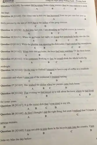 [SACH ID	Tông ôn Ngữ pháp Tiếng Anh - Trang Anh
Question 9 [83148]: No sooner did he return from a long journey than he was ordered to pack
A	B	C	D
his bags.
Question 10 [83149]: The crime rate in this city has increased from ten per cent last year to
A	B
thirty percent by the end of 2019 due to the influx of the gang element.
C	D
Question 11 [83150]: At this time last year , I am attending an English course in America.
A	B C	D
Question 12 [83151]: When we got home last night, we found that somebody broke into the flat.
A	B	C	D
Question 13 [83161]: While the plumber was repairing the dishwasher, I had watched the smartphone.
A	B	C D
Question 14 [83162]: When their dad got home the boys had been watching TV for three hours.
A	B	C	D
Question 15 [83163]: If he continues drinking so fast,he would drink the whole bottle by
A	B C	D
midnight.
Question 16 [83164]: On the way to Oxford I stopped to have a cup of coffee at a roadside
A	B
restaurant and when I came out of the restaurant it stopped raining.
C	D
Question 17 [83165]: She washed the dishes when her parents came back home.
A	B C	D
Question 18 [83166]: That evening we had stayed up to talk about the town, where he had lived
A
B	C	D
for some years.
Question 19 [83167]: It is the worst dish that I ever tried in my life.
A B	C	D
Question 20 [83168]: At first I thought I did the right thing but soon I realized that I'd made a
A
B
C
serious mistake.
D
able to join them in the bicycle ride into the country. I lent
John my bike the day before.