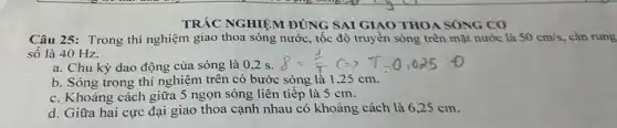 SAI GIAO THOA
Câu 25: Trong thí nghiệm giao thoa sóng nước, tốc độ truyền sóng trên mặt nước là 50cm/s , cần rung
số là 40 Hz.
a. Chu kỳ dao động của sóng là 0.2 s.
b. Sóng trong thí nghiệm trên có bước sóng là 1,25 cm.
c. Khoảng cách giữa 5 ngọn sóng liên tiếp là 5 cm.
d. Giữa hai cực đại giao thoa cạnh nhau có khoảng cách là 6,25 cm.