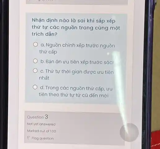 sai khi sắp xếp
thứ tự các nguồn trong cùng một
trích dẫn?
a. Nguồn chính xếp trước nguồn
thứ cấp
b. Bản án ưu tiên xếp trước sácl
c. Thứ tự thời gian được ưu tiên
nhất
d. Trong các nguồn thứ cấp, ưu
tiên theo thứ tự từ cũ đến mới
Question 3