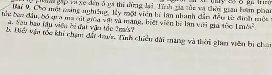 a. Sau bao lâu viên bi đạt vận tốc 2m/s
b. Biết vận tốc khi chạm đất 4m/s . Tính chiều dài máng và thời gian viên bi chạr
phanh gap và xe đên ô gà thì dừng lại. Tính gia tốc và thời gian hãm phar
Bài 9. Cho một máng nghiêng, lấy một viên bi lǎn nhanh dần đều từ đỉnh một ,
tốc ban đâu, bỏ qua ma sát giữa vật và máng, biết viên bi lǎn với gia tốc
1m/s^2