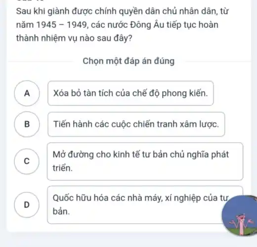 Sau khi giành được chính quyền dân chủ nhân dân, từ
nǎm 1945-1949 , các nước Đông Âu tiếp tục hoàn
thành nhiệm vụ nào sau đây?
Chọn một đáp án đúng
A ) Xóa bỏ tàn tích của chế độ phong kiến.
B ) Tiến hành các cuộc chiến tranh xâm lược.
C
Mở đường cho kinh tế tư bản chủ nghĩa phát
C
triển.
D
Quốc hữu hóa các nhà máy, xí nghiệp của tự
bản.