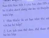 Sau khi học tiết I cua bài cho HS C
bị ở nhà dưới dạng dự án và thuyết
trên lớp.
1. Hút thuốc lá có hai như thế nà
với hệ hô hấp?
2. Loi ich của thể dục, thể thao đ,
hệ hô hấp