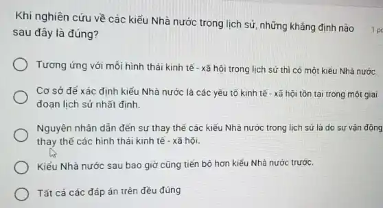 sau đây là đúng?
Tương ứng với mỗi hình thái kinh tế - xã hội trong lịch sử thì có một kiểu Nhà nước.
Cơ sở để xác định kiểu Nhà nước là các yếu tố kinh tế - xã hội tồn tại trong một giai
đoạn lịch sử nhất định.
Nguyên nhân dẫn đến sự thay thế các kiểu Nhà nước trong lịch sử là do sự vận động
thay thế các hình thái kinh tế - xã hôi.
Kiểu Nhà nước sau bao giờ cũng tiền bô hơn kiểu Nhà nước trước.
Tất cả các đáp án trên đều đúng
Khi nghiên cứu về các kiểu Nhà nước trong lịch sử, những khẳng định nào 1p