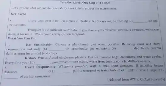 Save the Earth , One Step at a Time!
Let's explore what we can do in our daily lives to help protect the environment.
Key Facts:
Every year, over 8 million tonnes of plastic enter our oceans, threatening (7) __ life and
ecosystems.
Transport is a significant contributor to greenhouse gas emissions especially air travel.which can
account for up to 10%  of your yearly carbon footprint.
What You Can Do:
1.	Eat Sustainably:Choose a plant-based diet when possible Reducing meat and dairy
consumption not only (8) __ on greenhouse gas emissions (9) __ also helps prevent
deforestation for animal feed crops.
2.	Reduce Waste:Avoid single-use plastics.Opt for reusable bags containers, and water bottles.
Every time you (10) __ , you prevent more plastic waste from ending up in landfills or oceans.
3.	Travel Responsibly :Whenever possible,walk or bike short distances.If traveling longer
distances,	(11) __ public transport or trains instead of flights to save a large (12)
__ of carbon emissions.
[Adapted from WWF, Global Stewards]