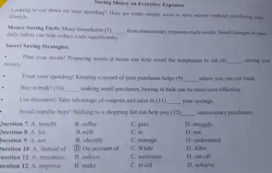 Saving Money on Everyday Expenses
Looking to cut down on your spending? Here are some simple ways to save money without sacrificing your
lifestyle.
Money-Saving Facts: Many households (7) __ from unnecessary expenses each month. Small changes in your
daily habits can help reduce costs significantly.
Smart Saving Strategies:
Plan your meals!Preparing meals at home can help avoid the temptation to eat (8) __ , saving you
money.
Track your spending!Keeping a record of your purchases helps (9) __ where you can cut back.
Buy in bulk! (10) __ making small purchases, buying in bulk can be more cost -effective.
Use discounts!Take advantage of coupons and sales to (11) __ your savings.
Avoid impulse buys! Sticking to a shopping list can help you (12) __ unnecessary purchases.
Question 7. A benefit
Question 8. A.for
uestion 9. A . see
uestion 10. A Instead of
uestion 11. A .maximize
uestion 12 A. improve
B. suffer
B.with
B. identify
(B) On account of
B. reduce
B. make
C. gain
C. in
C. manage
C. While
C. minimize
C. avoid
D. struggle
D. out
D. understand
D. After
D. cut off
D. achieve