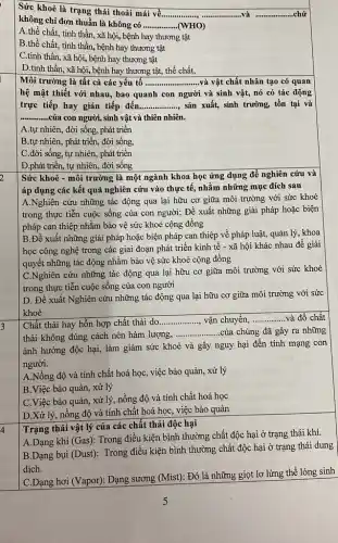 Sức khoẻ là trạng thái thoải mái về.......
__ .và __
không chỉ đơn thuần là không có __ (WHO)
A.thể chất, tinh thần, xã hội, bệnh hay thương tật
B.thể chất, tinh thần, bệnh hay thương tật
C.tinh thần, xã hội, bệnh hay thương tật
D.tinh thần, xã hội, bệnh hay thương tật, thể chất,
Môi trường là tất cả các yếu tố ..... __ và vật chất nhân tạo có quan
hệ mật thiết với nhau, bao quanh con người và sinh vật,nó có tác động
trực tiếp hay gián tiếp đến __ sản xuất, sinh trưởng,tồn tại và
__ của con người, sinh vật và thiên nhiên.
A.tự nhiên, đời sống phát triển
B.tự nhiên, phát triển,đời sống.
C.đời sống, tự nhiên, phát triển
D.phát triển, tự nhiên, đời sống
Sức khoẻ - môi trường là một ngành khoa học ứng dụng để nghiên cứu và
áp dụng các kết quả nghiên cứu vào thực tế, nhằm những mục đích sau
A.Nghiên cứu những tác động qua lại hữu cơ giữa môi trường với sức khoẻ
trong thực tiễn cuộc sống của con người;Đề xuất những giải pháp hoặc biện
pháp can thiệp nhằm bảo vệ sức khoẻ cộng đồng
B.Đề xuất những giải pháp hoặc biện pháp can thiệp về pháp luật, quản lý khoa
học công nghệ trong các giai đoạn phát triển kinh tế -xã hội khác nhau để giải
quyết những tác động nhằm bảo vệ sức khoẻ cộng đồng
C.Nghiên cứu những tác động qua lại hữu cơ giữa môi trường với sức khoẻ
trong thực tiễn cuộc sống của con người
D. Đề xuất Nghiên cứu những tác động qua lại hữu cơ giữa môi trường với sức
khoẻ
3
Chất thải hay hỗn hợp chất thải do __ vận chuyển, __ và đổ chất
thải không đúng cách nên hàm lượng,
__ của chúng đã gây ra những
ảnh hưởng độc hại,làm giảm sức khoẻ và gây nguy hại đến tính mạng con
người.
A.Nồng độ và tính chất hoá học, việc bảo quản, xử lý
B.Việc bảo quản , xử lý
C.Việc bảo quản , xử lý, nồng độ và tính chất hoá học
D.Xử lý, nồng độ và tính chất hoá học, việc bảo quản
Trạng thái vật lý của các chất thải độc hại
4
A.Dạng khí (Gas): Trong điều kiện bình thường chất độc hại ở trạng thái khí.
B.Dạng bụi (Dust):Trong điều kiện bình thường chất độc hại ở trạng thái dung
dịch.
C.Dạng hơi (Vapor): Dạng sương (Mist): Đó là những giọt lơ lửng thể lỏng sinh