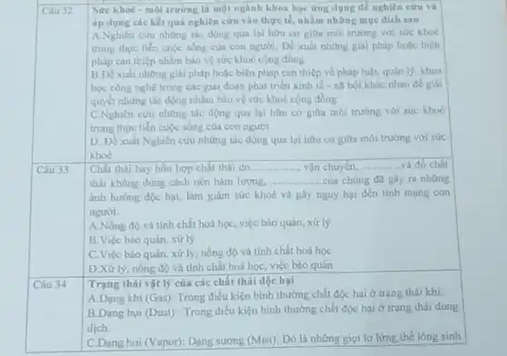 Sức khoè - môi trường là một ngành khoa học ứng dụng để nghiên cứu và
Câu 32
áp dụng các kết quả nghiên cứu vào thực tế, nhằm những mue dich sau
A.Nghiên cứu những tác động qua lại hữu cơ giữa môi trường với sức khoe
trong thực tiến cuộc sống của con người:Để xuất những giai pháp hoặc biện
pháp can thiệp nhằm bảo vệ sức khoc cong đồng
B.Để xuất những giải pháp hoặc biện pháp can thiệp về pháp luật, quản lý khoa
học công nghệ trong các giai đoạn phát trién kinh tế.xã hội khác nhau đề giai
quyết những tác động nhằm bảo vệ sức khoè cộng đồng
C.Nghiên cứu những tác động qua lại hữu cơ giữa môi trường với sức khoè
trong thực tiến cuộc sống của con người
D. Đề xuất Nghiên cứu những tác động qua lại hữu cơ giữa môi trường với sức
khoc
Câu 33
Chất thải hay hon hợp chất thải do __ vận chuyên, __ và đồ chất
thải không đúng cách nên hàm lượng. __ của chúng đã gây ra những
ành hướng độc hại.làm giảm sức khoẻ và gây nguy hại đến tính mạng con
người.
A.Nồng độ và tính chất hoá học, việc bảo quản, xử lý
B.Việc bảo quản , xử lý
C.Việc bảo quản xử lý, nồng độ và tính chất hoá học
D.Xử lý, nồng độ và tính chất hoá học, việc bảo quản
Câu 34
Trạng thái vật lý của các chất thài độc hai
A.Dạng khi (Gas): Trong điều kiện bình thường chất độc hại ở trạng thái khi.
B.Dạng bui (Dust)Trong điều kiện bình thường chất độc hại ở trạng thái dung
dịch.
C.Dạng hơi (Vapor): Dạng sương (Mist): Đó là những giọt lơ lừng thể lóng sinh