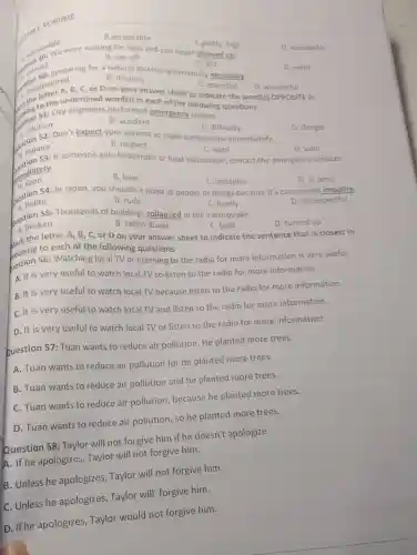 SCHOOL
B.acceptable
C.pretty high
D. wonderful
are were waiting for ages and you never showed up!
B. ran off
artived.
a. so preparing for a natural disaster is extremely necessary.
C. left
D. went
B. destroy
componted C. or D on your answer sheet to indicate the word(s) OPPOSITE in C. essential
D. wonderful
City engineers performed emergency repairs.
solution
word(s) in each of the following
B. accident
(1) Solution pon't expect your parents to make concessions immediately.
C. difficulty
estion
D. danger
require
B. neglect
C. want
mediately.
C. require someone gets heatstroke or heat exhaustion, contact the emergency services
D. wish
a. soon
B. later
C. instantly
D. at once
54: In Japan, you shouldn't point at people or things because it's considered impolite.
polite
D. disrespectful
B. rude
C. lovely
55: Thousands of buildings collapsed in the earthquake.
a broken
B. fallen down
C. built
D. turned up
letter A, B, C , or D on your answer sheet to indicate the sentence that is closest in
wark the to each of the following questions
bestion 56: Watching local TV or listening to the radio for more information is very useful.
A. It is very useful to watch local TV so listen to the radio for more information.
B. It is very useful to watch local TV because listen to the radio for more information.
C. It is very useful to watch local TV and listen to the radio for more information.
D. It is very useful to watch local TV or listen to the radio for more information.
Question 57: Tuan wants to reduce air pollution He planted more trees.
A. Tuan wants to reduce air pollution for he planted more trees.
B. Tuan wants to reduce air pollution and he planted more trees.
C. Tuan wants to reduce air pollution because he planted more trees.
D. Tuan wants to reduce air pollution, so he planted more trees.
Question 58: Taylor will not forgive him if he doesn't apologize.
A. If he apologizes, Taylor will not forgive him.
B. Unless he apologizes Taylor will not forgive him.
C. Unless he apologizes Taylor will forgive him.
D. If he apologizes Taylor would not forgive him.