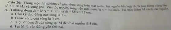 số
Câu 26: Trong một thí nghiệm về giao thoa sóng trên mặt nước, hai nguồn kết hợp A, B dao động cùng tần
f=10Hz
và cùng pha. Vận tốc truyền sóng trên mặt nước là
v=30cm/s. Tại một điểm M cách các nguồn A, B những đoạn d_(1)=MA=31cm và d_(2)=MB=25cm
a. Chu kỳ dao động của sóng là 3 s.
b. Bước sóng của sóng là 3 cm.
c. Hiệu đường đi của sóng tại M đến hai nguồn là 5 cm.
d. Tại M là vân đứng yên thứ hai.