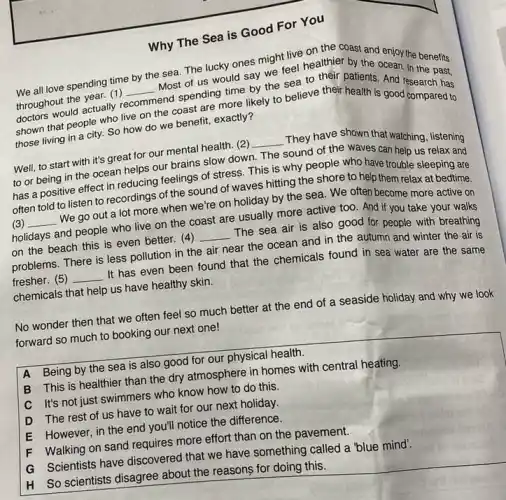 Why The Sea is Good For You
We all love spending time by the sea.The lucky ones might live on the coast and enjoy the benefits
throughout the year. (1) end spending time by the sea to their patients And research has throughout the year. (1)
__
Most of us would say we feel healthier by the Anan. In the past,
shown that people who live on the coast are more likely to believe their health is good compared to
those living in a city. So how do we benefit, exactly?
Well, to start with it's great for our mental health. (2)
__ They have shown that watching, listening
to or being in the ocean helps our brains slow down
The sound of the waves can help us relax and
has a positive effect in reducing feelings of stress. This is why people who have trouble sleeping are
often told to listen to recordings of the sound of waves hitting the shore to help them relax at bedtime.
(3) __ . We go out a lot more when we're on holiday by the sea. We often become more active on
holidays and people who live on the coast are usually more active too And if you take your walks
on the beach this is even better. (4) __ The sea air is also good for people with breathing
problems. There is less pollution in the air near the ocean and in the autumn and winter the air is
fresher. (5) __ It has even been found that the chemicals found in sea water are the same
chemicals that help us have healthy skin.
No wonder then that we often feel so much better at the end of a seaside holiday and why we look
forward so much to booking our next one!
A Being by the sea is also good for our physical health.
B This is healthier than the dry atmosphere in homes with central heating.
C It's not just swimmers who know how to do this
D The rest of us have to wait for our next holiday.
E However, in the end you'll notice the difference.
F Walking on sand requires more effort than on the pavement.
G Scientists have discovered that we have something called a "blue mind".
H So scientists disagree about the reasons for doing this.