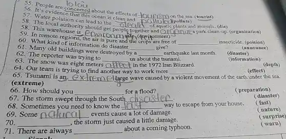 are
__ on the sea. (tourist)
. 56 It's evidencencerned about the effects of
__
57.Water polution can lead to the
__ of aquatic plants and animals (die)
58. The local authority should get
together and __ a park clean-up.(organization)
58.This warehouse is environmente.
(environment)
__
59. In remote regions
is pure and the crops are free of __ insecticide. (poision)
__
60. What kind of information do disaster.
__ give?
(announce)
61. Many old buildings were destroyed by a
__ earthquake last month.
(disaster)
62. The reporter was trying to
__ us about the tsunami.
63. The snow was eight meters
__ in the 1972 Iran Blizzard.
(information)
64.Our team is trying to find a
another way y to work more __
(depth)
65.I'sunami is an.
__ large wave caused by a violent movement of the earth under the sea.
(extreme)
(effect)
__
66.How should you __ for a flood?
(preparation)
67.The storm swept through the South ( __
(disaster)
68.Sometimes you need to know the __ way to escape from your house.
(fast)
69.Some __ events cause a lot of damage.
(nature)
__
, the storm just caused a little damage.
(surprise)
71.There are always __
about a coming typhoon.
(warn)