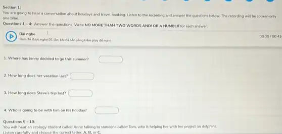 Section 1:
You are going to hear a conversation about holidays and travel booking Listen to the rec
one time.
recording and answer the questions below. The recording will be spoken only
Questions 1-4:
Answer the questions. Write NO MORE THAN TWO WORDS AND/ORA NUMBER for each answer.
D
Bainghe
Ban chi đưoc nghe 01 Lần, khi đi sản sàng bắm play đó nghe
1. Where has Jenny decided to go this summer?
2. How long does her vacation last? square 
3. How long does Steve's trip last? square 
4. Who is going to be with him on his holiday? square 
Questions 5-10:
You will hear an ecology student called Anne talking to someone called Tom, who is helping her with her project on dolphins.
Listen carefully and choose the correct letter. A B. or C.
00.00/0043