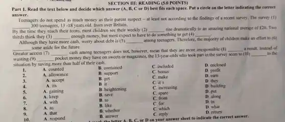 SECTION III:READING (5.0 POINTS)
Part 1. Read the text below and decide which answer (A, B , C or D) best fits each space. Put a circle on the letter indicating the correct
answer.
Teenagers do not spend as much money as their parent suspect - at least not according to the findings of a recent survey. The survey (1)
__ 300 teenagers, 13-18 years old, from over Britain.
majority of children make an effort to (6)
By the time they reach their teens, most children see their weekly (2) __ rise dramatically to an amazing national average of ￡20. Two
thirds think they (3) __ enough money, but most expect to have to do something to get (4) __
Although they have more cash, worry about debt is (5) __ among teenagers..Therefore the
__ some aside for the future.
Greater access (7) __
cash among teenagers does not, however,mean that they are more irresponsible (8)
__ a result. Instead of
wasting (9) __
pocket money they have on sweets or magazines, the 13 -year-olds who took part in the survey seem to (10)
__ to the
situation by saving more than half of their cash.
1.
B. contained
C. included
D. enclosed
2.
C. make
D. eam
3.
A. counted
A. allowance
A. accept
A. its
A. gaining
A. keep
A. with
A. as
A. that
A. respond
B. support
C. bonus
D. profit
B. get
D. they
B. it
C. it's
B. heightening
C. increasing
D. building
B. save
C. spare
D. put
B. to
C. from
D. along
B. like
C. for
D. in
8.
B. whether
C. which
D. what
9.
C. reply
D. return
10.
B. answer
wk the letter A. B. C. or D on your answer sheet to indicate the correct answer.