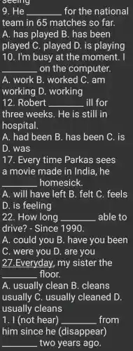 seeing
9. He __ . for the national
team in 65 matches so far.
A. has played B. has been
played C . played D. is playing
10. I'm busy at the moment. I
__ on the computer.
A.. work B . worked C. am
working D . working
12 . Robert __ ill for
three weeks . He is still in
hospital.
A.. had been B. has been C. is
D . was
17 . Every time Parkas sees
a movie made in India , he
__ homesick.
A. will have : left B . felt C . feels
D. is feeling
22 . How long __ able to
drive?- Since 1990.
A . could you B . have you been
C . were you D . are you
27.Everyday , my sister the
__ floor.
A . usually clean B . cleans
usually C . usually cleaned D.
usually cleans
1 . I (not hear) __ from
him since he (disappear)
__ two years ago.