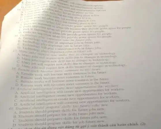 Selectional entersitiment ontions
options.
ceataurant
shop, reasonals and entertainment of
but citing/place entertainments options
texciting place to live to live
as Presika are importation live if exciting places to
live.
B. terks important urban (the/ provider greens space/for
they provide gree
C. Park is because
D. Charlot are important urban litovide green people.
A. Technology will important/role in/ future/
future jobs.
B. Technology play an important role
C. Technology play important role in future jobs
b. Technology will play afternoon ince role in future
roles in future
B. Many joba will require kills/due/ to/changes/in/
B. Many jobs will require newskills due to change
C. Many jobs require new skill due to changes in technology
D. Many jobs will require new skills because of changes in technology.
38.Remote work/become/more common/ in/ the/ future.
A. Remote work will become more common in the future.
B. Remote work become more common in future.
C. Remote works will become more common in the future.
D. Remote work will becomes more common in the future.
Arrificial intelligence/create/new/opportunities/ for/ workers.
A. Artificial intelligence will create new opportunities for workers.
B. Artificial intelligence create new opportunities for workers.
C. Artificial intelligences create new opportunities for workers
D. Artificial intelligence will creating new opportunities for workers.
40. Students/should skills/ for/future/jobs/now.
tudents should prepare skills for future jobs now.
B. Students should prepare for skills future jobs now.
C. Students should skills for future jobs now.
D. Students should prepare skills for job future now.
D. Students đảo án đúng với dùng từ gợi ý viết thành câu hoàn chỉnh.(2)