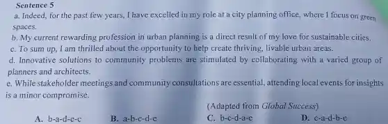 Sentence 5
a. Indeed, for the past few years ,I have excelled in my role at a city planning office,where I focus on green
spaces.
b. My current rewarding profession in urban planning is a direct result of my love for sustainable cities.
C. To sum up I am thrilled about the opportunity to help create thriving, livable urban areas.
d. Innovative solutions to community problems are stimulated by collaborating with a varied group of
planners and architects.
e.While stakeholder meetings and community consultations are essential,attending local events for insights
is a minor compromise.
(Adapted from Global Success)
A. b-a-d-e-c
B. a-b-c-d-e
C. b-c-d-a-e
D. c-a-d-b -e