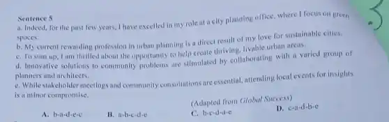 Sentence 5
a. Indeed, for the past few years, I have excelled in my role at a city planning office, where I focus on green
spaces.
b. My current rewarding profession in urban planning is a direct result of my love for sustainable cities.
C. To sum up I am thrilled about the opportunity to help create thriving, livable urban areas.
d. Innovative solutions to community problems are stimulated by collaborating with a varied group of
planners and architects.
e. While stakeholder meetings and community consultations are essential, attending local events for insights
is a minor compromise.
(Adapted from Global Success)
A. b-a-d-c-c
B. a-b-c-d-c
C. b-c-d-a-c
D. c-a-d-b-c