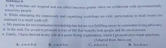 Sentence 6
a. My activities are inspired and our effect becomes greater when we collaborate with environmentally
conscious people.
b. While educating the community and organizing workshops are vital.participating in local events for
outreach is a small trade-off.
C. My passion for environmental stewardship has led me to a fulfilling career in sustainable living advocacy.
d. In the end , I'm proud to promote a way of life that benefits both people and the environment.
e. Lately, I have thrived in my role at a green living organization, where I promote zero -waste practices.
(Adapted from Move on)
A. c-e-a-b-d
B. c-a-d-b-e
C. a-b-c-d-e
D. b-c-d-a-e