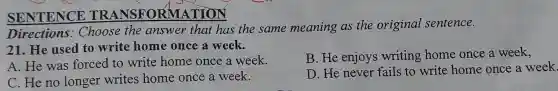 SENTENCE TRANSFORMATION
Directions : Choose the answer that has the same meaning as the original sentence.
21. He used to write home once a week.
B. He enjoys writing home once a week,
A. He was forced to write home once a week.
D. He never fails to write home once a week.
C. He no longer writes home once a week.