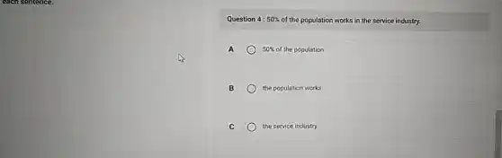 each sentence.
Question 4: 50%  of the population works in the service industry.
A	50%  of the population
B	the population works
C	the service industry