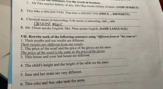 The the sentences. Use the words in brackets.
1. Mr Pike teaches history of arts. Mrs May teaches history of music (SAME SUBJECT)
__
This
__
Classical
interesting. Folk music is interesting. (AS AS)
__
5. Mr. Owen speaks English. Mrs. Phan speaks English. (SAME LANGUAGE)
__
VII. Rewrite each of the following sentences using "different from or "the same as".
1. Their results and our results are different.
Their results are different from our results.
2. The price of the scarf and the price of the gloves are the same.
The price of the scarf is the same as the price of the gloves.
3. This house and your last house are different.
__
__
5. Jane and her sister are very different.
__
__