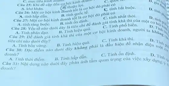 sia dingit II
A. khó khǎn.
A. khô khǎn.thuận lợi... hội đó phải có (15) thuận lợi.
C. tính bắt buộC.
D. tinh phic
th
lo
I
C. mục tiêu kinh doann.
Câu 25: Khi đề cập đến cơ hội kinh doam
A. tinh ràng buộC.
B. tinh ổn định.
B. tinh quốc tê.
X. tính hấp dẫn.
Câu 28: Yếu tố nào dưới đây là tiêu chí để đánh giá tính khả thị của một cơ (nh phó :
C. tính nhất thời.
Câu 27: Một cơ hội kinh doanh tốt lắcơ hội đó phải có
A. Tính nhân đạo.
A. Tính nhân đạo B. Tính hiệu quả cơ hội kinh doanh người ta không thì
B. Tinh hiệu quả.
C. Tính phổ biến.
tiêu chí nào dưới đây?
D
C. Tính khả thi.
D
A. Tính bền vững.
B. Tính hiệu quả. Câu 30: Đặc điểm nào dưới đây không phải là dấu hiệu để nhận diện Tính phi
doanh?
C. Tính ổn định.
D. Tính
A. Tính thời điểm.
B. Tính hấp dẫn.
Câu 31: Nội dung nào dưới dây phản ánh tầm quan trọng của việc xây dựng và
doanh?