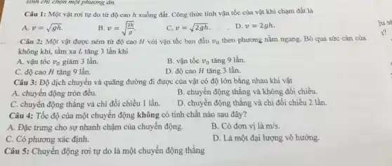 sinh chỉ chọn một phương án.
Câu 1: Một vật rơi tự do từ độ cao h xuống đất. Công thức tính vận tốc của vật khi chạm đất là
A. v=sqrt (gh).
B v=sqrt ((2h)/(g))
C. v=sqrt (2gh)
D. v=2gh
Câu 2: Một vật được ném từ độ cao H với vận tốc ban đầu v_(0) theo phương nằm ngang . Bỏ qua sức cản của
không khí, tầm xa L tǎng 3 lần khi
A. vận tốc v_(0) giảm 3 lần.
B. vận tốc v_(0) tǎng 9 lần.
C. độ cao H tǎng 9 lần.
D. độ cao H tǎng 3 lần.
Câu 3: Độ dịch chuyển và quãng đường đi được của vật có độ lớn bằng nhau khi vật
A. chuyển động tròn đều.
B. chuyển động thẳng và không đổi chiều.
C. chuyển động thẳng và chi đổi chiều 1 lần.
D. chuyên động thǎng và chỉ đổi chiều 2 lần.
Câu 4: Tốc độ của một chuyển động không có tính chất nào sau đây?
A. Đặc trưng cho sự nhanh chậm của chuyển động.
B. Có đơn vị là m/s.
C. Có phương xác định.
D. Là một đại lượng vô hướng.
Câu 5: Chuyển động rơi tự do là một chuyển động thẳng
¿u sá