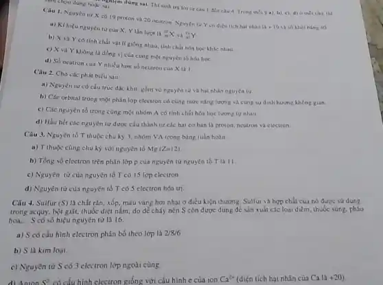 sinh chọn dung hoặc
m düng sui. Thi sinh tra lor tir câu 1 đến câu 4 Trong moly a), b), c), d)
Câu 1. Nguyen tứ X có 19 proton và 20 neutron Nguyen tư Y có dien tich hot nhân
1a+19 và số khoi hàng 40
a) Kíhiêu nguyên từ của X. Y lần lượt là
(}_(19)^19X và ()_{40)^19Y
b) X và Y có tính chất vật lí giống nhau. tính chất hóa học khác nhau
c) X và Y không là đồng vị của cùng một nguyên tố hóa hoc
d) Số neutron cua Y nhiều hơm số neutron cun X la 1.
Câu 2. Cho các phát biểu sau:
a) Nguyên tử có cấu trúc đặc khít.gồm vó nguyên tư và hạt nhân nguyên tư.
b) Các orbital trong một phân lớp electron có cùng mức nǎng lượng và cùng sự định hướng không gian.
c) Các nguyên tổ trong cùng một nhóm A có tính chất hóa học tương tự nhau.
d) Hầu hét các nguyên từ được cấu thành từ các hat cơ bàn là proton neutron và electron
Câu 3. Nguyên tố T thuộc chu kỳ 3. nhóm VA trong bảng tuần hoàn
a) T thuộc cùng chu kỳ với nguyên tố Mg(Z=12)
b) Tổng số electron trên phân lớp p của nguyên tử nguyên tố T là 11.
c) Nguyên từ của nguyên tố T có 15 lớp electron.
d) Nguyên tử của nguyên tố T có 5 electron hóa trị.
Câu 4. Sulfur (S) là chất rắn, xốp màu vàng hơi nhạt ở điều kiện thưởng Sulfur và hợp chất của nó được sử dụng
trong acquy, bột giật,thuốc diệt nấm: do dễ cháy nên S còn được dùng để sản xuất các loại diêm, thuốc súng, pháo
hoa, S có số hiệu nguyên tử là 16.
a) S có cấu hình electron phân bố theo lớp là 2/8/6
b) S là kim loại.
c) Nguyên tử S có 3 electron lớp ngoài cùng.
d) Anion S* có cấu hình electron giống với cấu hình e của ion Ca^2+ (điện tích hạt nhân của Ca là +20 )