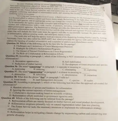 In some situations, relying on natural regeneration from existing tree seed and genetic sources
best meet management objectives. While on where the seed source has been lost due to a natural
disturbance, such as a stand replacing wildfire or insects or diseases, tree planting may be
trees to the site Forest Service nurseries and seed extractories are a critical component offeced to
collecting seed ahead of reforestation needs, and assuring that healthy scedlings are available on restoring native ecosystems.
for
"Growing and Nurturing Resilient Forests: A Reforestation strategy for the National Forest System"
is a focused effort to address current and future forest needs Reforesting in the right place, at the
with the right species and at appropriate scales can change the current direction of ecosystem development.
To be successful, the agency must make complex land management decisions that include the best
science and collaborations with a wide variety of partners, including nongovernmental organisations and
other government agencies The Reforestation strategy provides the framework for fully addressing one and
and future reforestation needs The Forest Service will develop national and regional 10-year implementation
plans that will include the finer scale steps the agency will take to successfully increase the pace and scale
of reforestation, address existing needs, and anticipate future events.
The work also will help the agency meet provisions of the Repairing Existing Public Land by Adding
Necessary Trees Act, also called the REPLANT Act, which provided the agency with additional funding to
address the backlog of needed reforestation and a mandate to address post -disturbance needs.
Question 34: Which of the following can be the best title for the passage?
A. Challenges and Limitations of Forest Management Practices
B. Strategies for Effective Reforestation Programs
C. The Impact of Natural Disturbances on Forest Regeneration
D. The Role of Collaboration in Reforestation Efforts
Question 35: According to paragraph 1, which of the following is NOT mentioned as a benefit of
reforestation?
A. Recreation opportunities
B. Soil stabilisation
C. Reduction of timber harvest
D. Development of forest structure and species
Question 36: The word "conserving" in paragraph I is opposite in meaning to __
A. destroying
B. reducing
C. eliminating
Question 37: The word "regeneration" in paragraph 2 is closest in meaning to
__
B. rebuilding
D. exploiting
A. destruction
Question 38: What does the phrase "that" in paragraph 3 refer to?
C. deterioration
D. extraction
A. forest needs
B. land management decisions
C. species
D. scales
Question 39: According to paragraph 3, which of the following best describes the approach advocated for
reforestation?
A. Random selection of species and locations for reforestation.
B. Ignoring the current trajectory of forest management.
C. Collaborative decision -making based on scientific evidence.
D. Reforestation efforts restricted to government agencies only.
Question 40: Which of the following can be inferred from the passage?
A. Reforestation efforts are mainly focused on timber harvest and wood product development.
B. Reforestation programs primarily rely on natural regeneration rather than tree planting.
C. The Forest