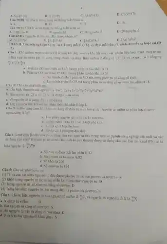 A. Si(Z=14)
B. O(Z=8)
c Al(Z=13)
D. Cl(Z=17)
Câu 38(B) Số chu ki trong bảng hệ thống tuần hoàn là
A. 8.
B. 18
C. 7
D. 16.
Câu 39(B) Chu kì 4 của bảng hệ thống tuần hoàn có
A. 2 nguyen to
B. 18 nguyen to
C. 36 nguyên tố
D. 20 nguyên tố.
Câu 40(H) Nguyên tố nào sau đây thuộc nhóm A?
A) [Ne]3s^23p^3
C. [Ar]3d^74s^2
D. [Ar]3d^54s^2
[Ar]3d^14s^2
PHAN II. Câu trắc nghiệm đúng - sai Trong mỗi (b)a),b),c),d) ở mỗi câu, thi sinh chọn đúng hoặc sai (1)
-5)
Câu 1. Khi carbon monoxide (CO) là một khi độc sinh ra khi đốt cháy các nhiên liệu hóa thạch, một trong
những nguyên nhân gây từ vong trong nhiều vụ cháy. Biết carbon 2 đồng vị (}_{6)^12C_(6)^13C và oxygen có 3 đồng vị
(}_{1)^11O_(2)^17O_(2)^11O
a. Phân từ CO tạo thành có khối lượng phân tử lớn nhất là 31
b. Phân từ CO tạo thành có khối lượng phân từ nhỏ nhất là 29
C. Tạo thành tối đa 3 phân tư CO mà trong phân từ có cùng số khối.
d. Tao thành phân từ CO mà trong phân từ có tổng số neutron lớn nhất là 18.
Câu 2: Cho các phát biểu sau
a. Cấu hình electron của nguyên tư Cu(29) là 1s^22s^22p^63s^23p^63d^34s^2
b. Hai nguyên từ (}_(25)^43Cu và ()_{11)^15Cu là đồng vi của nhau
C. Vô nguyèn từ là mang điện tích dương
d. Lớp electron liên kết với hạt nhân chật chế nhất là lóp K.
Câu 3: Sulfur dang kem bôi được sứ dụng để điều trị mụn trứng cả. Nguyên tư sulfur có phân lớp electron
ngoài cùng là 3p^4
a. Hạt nhân nguyên từ sulfur có 16 electron
b. Sulfur namo chu kì 3 và là một phi kim
C. Sulfur có 3 lớp electron
d. Sulfur có 1 electron độc thân
Câu 4: Lead (Pb)
là kim loại được dùng làm các nguyên liệu trong một số ngành công nghiệp sản xuất và các
vật dụng phổ biến;là thành phần chính của bình ác quy thường được sử dụng cho các loai xe Lead
(Pb) có ki
hiệu nguyên từ (}_{12)^206Pb
a. Số đơn vị điện tích hạt nhân là 82
b. Số proton và neutron là 82
C. Số khối là 206
d. Số neutron là 124
Câu 5: Cho các phát biểu sau
(1) Tất cả các hạt nhân nguyên tử đều được cấu tạo từ các hạt proton và neutron.S
(2) Khối lượng nguyên tử tập trung phần lớn ở hạt nhân nguyên tử. Đ
(3) Trong nguyên tử số electron bằng số proton. D
(4) Trong hạt nhân nguyên tử, hạt mang điện là proton và electron. S
Câu 6: Cho kí hiệu nguyên tử của nguyên tố sulfur là (}_(16)^32S và nguyên tử nguyên tố X là ()_{16)^34X
a. X chính là sulfur.
Đ
b. Hai nguyên tử cùng số neutron. S
C. Hai nguyên tử trên là đồng vị của nhau Đ
d. S và X là hai nguyên tố khác nhau. S