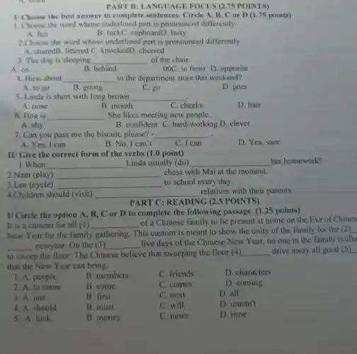 A. small
1/Choose the best answer to complete sentences. Circle A, B , C or D (1.75 points)
1. Choose the word whose underlined part is pronounced differently
A. fun
B. luckC. cupboardD . busy
2 Choose the word whose underlined part is pronounced differently
A. sharedB. littered C knockedD. cheered
3. The dog is sleeping __ of the chair.
A. on
B. behind
00C. in front D . opposite
4. How about __ to the department store this weekend?
A. to go
B. going
C. go
D. goes
5. Linda is short with long brown __
A. nose
B. mouth
C. cheeks
D. hair
6. Hoa is __ . She likes meeting new people.
A. shy
B.confident C. hard -working D. clever
7. Can you pass me the biscuit, please? - __ .
A. Yes, I can
B. No, I can't
C. I can
D. Yes, sure
II/ Give the correct form of the verbs (1.0 point)
1.When __ Linda usually (do) __ her homework?
2.Nam (play) __ chess with Mai at the moment.
3.Lan (cycle) __ to school every day.
4.Children should (visit) __ relatives with their parents.
PART C : READING (2.5 POINTS)
I/ Circle the option A, B, C or D to complete the following passage. (1 .25 points)
It is a custom for all (1 ) __
of a Chinese family to be present at home on the Eve of Chines
New Year for the family gathering . This custom is meant to show the unity of the family for the (2)
__ newyear. On the 3) __
five days of the Chinese New Year , no one in the family is allo
to sweep the floor . The Chinese believe that sweeping the floor (4) __ drive away all good (5)
that the New Year can bring.
1. A. people
B. members
C. friends
D. characters
2. A. to come
B. come
C. comes
D. coming
3. A. one
B. first
C. next
D. all
4. A. should
B. must
C. will
D. mustn't
5. A. luck
B. money
C. news
D. time
PART B : LANGUAGE FOCUS (2.75 POINTS)