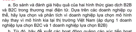 a. So sánh và đánh giá hiệu quả của hai hình thức giao dịch B2B
và B2C trong thương mại điện tử . Dựa trên các doanh nghiệp cụ
thế, hãy lựa chọn và phân tích vì doanh nghiệp lựa chọn mô hình
này thay vì mô hình kia tại thị trường Việt Nam (áp dụng 1 doanh
nghiệp lựa chọn B2 C và 1 doanh nghiệp lựa chọn B2B)
h. Từ đó hãy để xuất các hoạt động quảng cáo xúc tiến hoạt