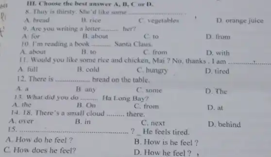 so
15 __ ? He feels tired.
A. How do he feel?
B. How is he feel?
C. How does he feel?
D. How he feel ?
III. Choose the best answer A, B, C or D.
8. Thuy is thirsty . She'd like some ....... __
A. bread
B. rice
C. vegetables
D. orange juice
9. Are you writing a letter __ her?
A: for
B. about
C. to
D. from
10. I'm reading a book __ Santa Claus.
A. about
B. to
C. from
D. with
11. Would you like some rice and chicken, Mai ? No thanks.I am __
A. full
B. cold
C. hungry
D. tired
12. There is __ bread on the table.
A. a
B. any
C. some
D. The
13. What did you do __ Ha Long Bay?
A. the
B. On
C. from
D. at
14. 18. There's a small cloud __ there.
A. over
B. in
C. next
D. behind