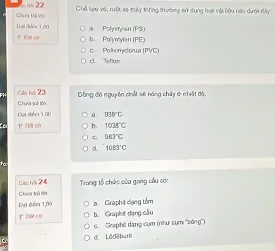 so
au hor 22
Chua trálo
Dat diem 1,00
P Datco
Cauhoi 23
Chura trá lời
Dat diem 1,00
P Datco
Câu hoi 24
a. Polystyron (PS)
b. Polyotylen (PE)
C. Polivinyclorua (PVC)
d. Toflon
Đồng đỏ nguyên chất số nóng chảy ở nhiệt dó:
a. 938^circ C
b. 1038^circ C
C. 983^circ C
d. 1083^circ C
Trong tổ chức của gang cầu có:
a. Graphit dạng tấm
b. Graphit dạng cầu
C. Graphit dạng cụm (như cụm "bông")
d. Lêdêburit