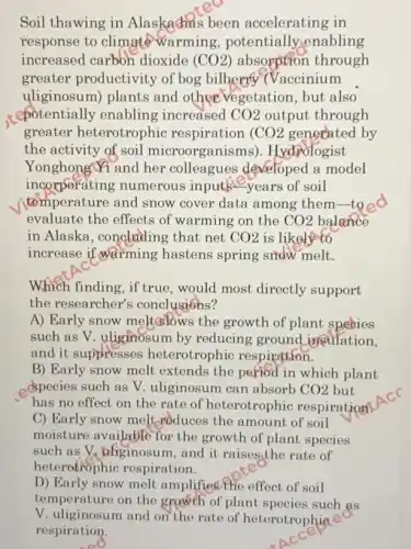 Soil thawing in Alaskachas been accelerating in
response to climate warming , potentially,enabling
increased carbon dioxide (CO2) absorption through
greater productivity of bog bilberry (Vaccinium
uliginosum) plants and other vegetation , but also
cpotentially enabling increased CO2 output through
greater heterotrophic respiration CO2 generated by
the activity of soil microorganisms). Hydrologist
YonghongYi and her colleagues developed a model
incorporating numerous inputs?-years of soil
temperature and snow cover data among them-to
evaluate the effects of warming on the CO2 balance
in Alaska, concluding that net CO2 is likely to
increase if warming hastens spring snow melt.
Which finding, if true , would most directly support
the researcher's conclusions?
A) Early snow meltaslows the growth of plant species
such as V. uliginosum by reducing ground inculation,
and it suppresses heterotrophic respiration.
B) Early snow melt extends the period in which plant
species such as V uliginosum can absorb CO2 but
has no effect on the rate of heterotrophic respiration
C) Early snow melt croduces the amount of soil
moisture available for the growth of plant species
such as V. aliginosun , and it raises,the rate of
heterotrophic respiration.
D) Early snow melt amplifies the effect of soil
such
V. uliginosum and on the rate of heterotrophia
respiration.