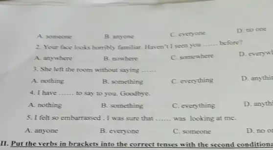 A. someone
B. anyone
C. everyone
D. no one
2. Your face looks horribly familiar . Haven't I seen you
__ before?
A. anywhere
B. nowhere
C. somewhere
D. everyw
3. She left the room without saying __
A. nothing
B. something
C. everything
D. anythit
4. I have __ to say to you.Goodbye.
A. nothing
B. something
C. everything
D. anythi
5. I felt so embarrassed.I was sure that __ was looking at me.
A. anyone
B. everyone
C. someone
D. no or
II. Put the verbs in brackets into the correct tenses with the second conditions