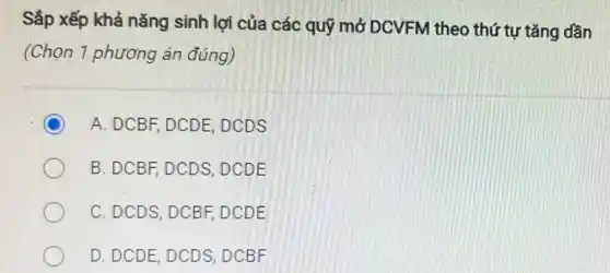 Sắp xếp khả nǎng sinh lợi của các quỹ mở DCVFM theo thứ tự tǎng dần
(Chọn 1 phương án đúng)
A. DCBF, DCDE, DCDS
B. DCBF, DCDS, DCDE
C. DCDS, DCBF, DCDE
D. DCDE, DCDS, DCBF