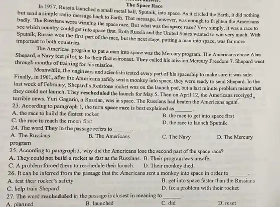 The Space Race
In 1957, Russia launched a small metal ball,Sputnik, into space. As it circled the Earth,it did nothing
but send a simple radio message back to Earth. That message, however , was enough to frighten the Americans
badly. The Russians were winning the space race But what was the space race? Very simply it was a race to
see which country could get into space first.Both Russia and the United States wanted to win very much. With
Sputnik, Russia won the first part of the race, but the next stage, putting a man into space, was far more
important to both countries.
The American program to put a man into space was the Mercury program. The Americans chose Alan
Shepard, a Navy test pilot, to be their first astronaut. They called his mission Mercury Freedom 7. Shepard went
through months of training for his mission.
Meanwhile, the engineers and scientists tested every part of his spaceship to make sure it was safe.
Finally, in 1961, after the Americans safely sent a monkey into space , they were ready to send Shepard. In the
last week of February ,Shepard's Redstone rocket was on the launch pad, but a last minute problem meant that
they could not launch .They rescheduled the launch for May 5. Then on April 12, the Americans received
terrible news. Yuri Gagarin a Russian, was in space. The Russians had beaten the Americans again.
23. According to paragraph 1, the term space race is best explained as __
A. the race to build the fastest rocket
B. the race to get into space first
C. the race to reach the moon first
24. The word They in the passage refers to __ .
D. the race to launch Sputnik
A. The Russians
B. The Americans
C. The Navy
D. The Mercury
program
25. According to paragraph 3, why did the Americans lose the second part of the space race?
A. They could not build a rocket as fast as the Russians B. Their program was unsafe.
C. A problem forced them to reschedule their launch.
D. Their monkey died.
26. It can be inferred from the passage that the Americans sent a monkey into space in order to __
A. test their rocket's safety
B. get into space faster than the Russians
C. help train Shepard
D. fix a problem with their rocket
27. The word rescheduled in the passage is closest in meaning to __
A. planned
B. launched
C. did
D. reset