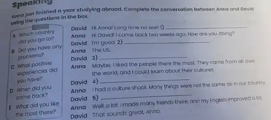 Speaking
A Which country
did you go to?
B Did you have any
problems?
C What positive
experiences did
you have?
D When did you
come back?
E What did you like
the most there?
Anna just finished a year studying abroad Complete the conversation between Anna and David using the questions in the box.
David Hi Anna! Long time no see! 1)
__
Anna Hi David!I came back two weeks ago. How are you doing? David I'm good.2)
Anna The US. __
David 3)
__
Anna Maybe, I liked the people there the most. They came from all over
the world, and I could learn about their cultures.
David 4)
__
Anna Ihad a culture shock. Many things were not the same as in our country.
David 5) __
Anna Well,a lot.I made many friends there, and my English improved a lot.
David That sounds great, Anna.