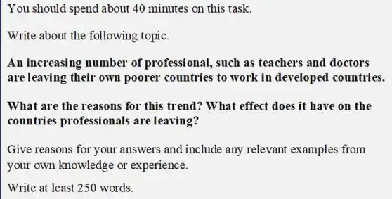 You should spend about 40 minutes on this task.
Write about the following topic.
An increasing number of professional, such as teachers and doctors
are leaving their own poorer countries to work in developed countries.
What are the reasons for this trend? W hat effect does it have on the
countries professionals are leaving?
Give reasons for your answers and include any relevant examples from
your own knowledge or experience.
Write at least 250 words.