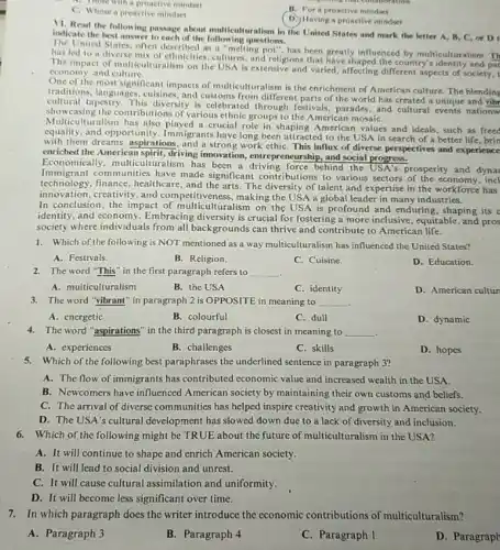 spring that combonition
A. Those with a proactive mindset
B. For a proactive mindset
C. Whose a pronctive mindset
D. Having a pronctive mindset
VI. Read the following passage about multiculturalism in the United States and mark the letter A B, C, or D
indicate the best answer to each of the following questions.
United States, often described as a "melting pot ", has been greatly influenced by multiculturalism. Th
has led to a diverse mix of ethnicities, cultures, and religions that have shaped the country?pat
The impact of multiculturalism on the USA is extensive and varied, affecting different aspects of society, t
cconomy, and culture.
of the most significant impacts of multiculturalism is the enrichment of American culture. The blending
traditions, languages, cuisines, and customs from different parts of the world has created a unique and vibr
cultural tapestry. This diversity is celebrated through festivals, parades and cultural events nations
showcasing the contributions of various ethnic groups to the American mosaiC.
Multicultus the contributions of vari crucial role in shaping American values and ideals such as freed
equality, and opportunity Immigrants have long been attracted to the US A in search of a better life, brin
with them dreams, aspirations, and a strong work ethiC. This influx of diverse perspectives and experience
enriched the American spirit, driving innovation, entrepreneurship, and social progress.
Economically, m ulticulturalism has been a force behind the USA's prosperity and dynar
technology, finance, healthicue,made the arts. The diversity of talent and expertise in the workforce has
Immigrant communities have made significant contributions to various sectors of the economy, incl
innovation,creativity, and competitiveness making the USA a global leader in many industries.
In conclusion, the impact alturalism on the USA is profound and enduring , shaping its c
identity, and economy. Embracing is crucial for fostering a more inclusive, equitable , and pros
society where individuals from all backgrounds can thrive and contribute to American life.
1. Which of the following is NOT mentioned las a way multiculturalism has influenced the United States?
A. Festivals.
B. Religion.
C. Cuisine.
D. Education.
2. The word "This " in the first paragraph refers to __
A. multiculturalism
B. the USA
C. identity
D. American cultur
3. The word "vibrant" in paragraph 2 is OPPOSITE in meaning to __
A. energetic
B. colourful
C. dull
D. dynamic
4. The word "aspirations" in the third paragraph is closest in meaning to __
.
A. experiences
B. challenges
C. skills
D. hopes
5.Which of the following best paraphrases the underlined I sentence in paragraph 3?
A. The flow of immigrants has contributed economic value and increased wealth in the USA.
B. Newcomers have influenced American society by maintaining their own customs and beliefs.
C. The arrival of diverse communities has helped inspire creativity and growth in American society.
D. The USA's cultural develop ment has slowed down due to a lack of diversity and inclusion.
6.Which of the following might be TRUE about the future of multiculturalism in the USA?
A. It will continue to shape and enrich American society.
B. It will lead to social division and unrest.
C. It will cause cultural assimilation and uniformity.
D. It will become less significant over time.
7.In which paragraph does the writer introduce the economic contributions of multiculturalism?
A. Paragraph 3
B. Paragraph 4
C. Paragraph 1
D. Paragraph