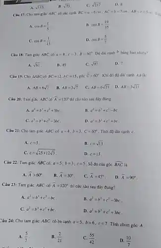 A. sqrt (113)
B. sqrt (73)
C. sqrt (217)
D. B
Câu 17: Cho tam giác ABC có các cunh
BC=a=6cm,AC=b=7cm,AB=c=5cm The
A. cosB=(1)/(5)
II. cosB=(19)/(35)
C. cosB=(1)/(15)
D. cosB=(5)/(7)
Câu 18: Tam giác ABC có a=8,c=3,hat (B)=60^circ  DO dài canh b bằng bao nhiêu?
A. sqrt (61)
B. 49
C. sqrt (97)
D. 7
Câu 19: Cho Delta ABC có BC=12,AC=15 góc hat (C)=60^circ  Khi đó độ dài cạnh AB là:
A. AB=6sqrt (7)
B. AB=3sqrt (7)
C. AB=6sqrt (21) . D. AB=3sqrt (21)
Câu 20: Tam giác ABC có hat (A)=120^circ  thì câu nào sau đây đúng
A. a^2=b^2+c^2+3bc
B. a^2=b^2+c^2-bc
C. a^2=b^2+c^2-3bc
D. a^2=b^2+c^2+bc
Câu 21: Cho tam giác ABC có a=4,b=3,C=60^circ  . Tính độ dài cạnh C.
A. c=5
B. c=sqrt (13)
C. c=sqrt (25+12sqrt (3))
D. c=13
Câu 22: Tam giác ABC có: a=5;b=3;c=5 Số đo của góc hat (BAC) là
A. hat (A)gt 60^circ 
B. hat (A)=30^circ 
C. hat (A)=45^circ 
D. hat (A)=90^circ 
Câu 23: Tam giúc ABC có hat (A)=120^circ 
thì câu nào sau đây đúng?
A. a^2=b^2+c^2-bc
B. a^2=b^2+c^2-3bc
C. a^2=b^2+c^2+bc
D. a^2=b^2+c^2+3bc
Câu 24: Cho tam giác ABC có ba cạnh a=5,b=6,c=7
Tính côsin góc A
A. (5)/(7)
B. (2)/(21)
C. (55)/(42)
D. (10)/(7)