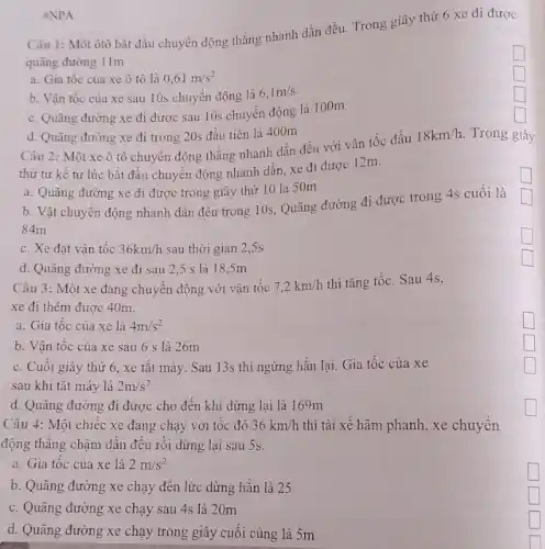 square 
Câu 1: Một ôtô bắt đầu chuyển động thẳng nhanh dần đều Trong giây thứ 6 xe đi được
quãng đường 11m
square 
a. Gia tốc của xe ô tô là 0,61m/s^2
b. Vận tốc của xe sau 10s chuyên động là
6,1m/s
c. Quãng đường xe đi được sau 1 Os chuyển động là 100m
square 
square 
d. Quãng đường xe đi trong 20s đầu tiên là 400m
#NPA
Câu 2: Một xe ô tô chuyên động thẳng nhanh dần đều với vận tốc đầu
18km/h Trong giây
thứ tư kề từ lúc bắt đầu chuyên động nhanh dần, xe đi được 12m.
b. Vật chuyển động nhanh dần đều trong 10s, Quãng đường đi được trong 4s cuối là
a. Quãng đường xe đi được trong giây thứ 10 là 50m
84m
c. Xe đạt vận tốc 36km/h sau thời gian 2 .5s
d. Quãng đường xe đi sau 2,5 s là 18,5m
Câu 3: Một xe đang chuyển động với vận tốc 7,2km/h
thì tǎng tốc. Sau 4s,
xe đi thêm được 40m.
a. Gia tốc của xe là 4m/s^2
b. Vận tốc của xe sau 6 s là 26m
c. Cuối giây thứ 6, xe tǎt máy . Sau 13s thì ngừng hẳn lại. Gia tốc của xe
sau khi tǎt máy là 2m/s^2
d. Quãng đường đi được cho đến khi dừng lại là 169m
Câu 4: Một chiếc xe đang chạy với tốc độ 36km/h thì tài xê hãm phanh, xe chuyển
động thǎng chậm dần đều rồi dừng lại sau 5s.
a. Gia tốc của xe là 2m/s^2
b. Quãng đường xe chạy đến lức dừng hẳn là 25
c. Quãng đường xe chạy sau 4s là 20m
d. Quãng đường xe chạy trong giây cuối cùng là 5m
square 
square 
square 
generation square 
square 
square 
square 
square 
square 
square 
square 
square