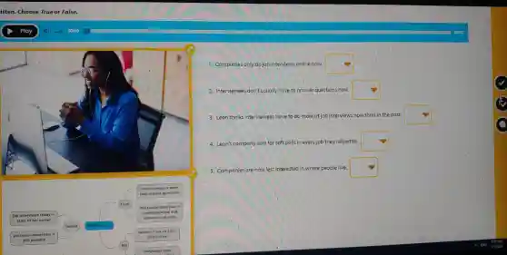 square 
square  than ans wer que estions
Interv lewees more
Job intervie ws today	square 
Leon
most adv vertised jobs
start o f her car eer	comm un icatio n and
Sandra
intere ul tural sk ills
personal connection
still po ssible	face-to -f ace
intervle w
Mo
compa nies more
1. Companies only do job interviews online now.
square 
2. Interviewees don't usually have to answer questions now.
square 
3. Leon thinks interviewees have to do more at job interviews now than in the past.
square 
4. Leon's company asks for soft
skills in every job they advertise.
square 
5. Companies are now less interested
in where people live
square