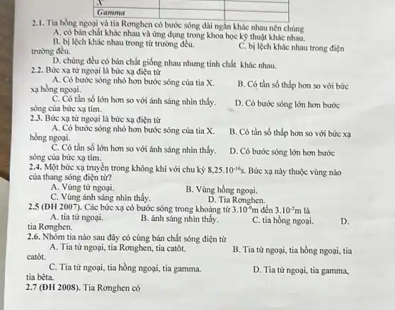 square 
square 
square 
square 
2.1. Tia hồng ngoại và tia Rơnghen có bước sóng dài ngắn khác nhau nên chúng
A. có bản chất khác nhau và ứng dụng trong khoa học kỹ thuật khác nhau.
B. bị lệch khác nhau trong từ trường đều.
trường đều.
C. bị lệch khác nhau trong điện
D. chúng đều có bản chất giống nhau nhưng tính chất khác nhau.
2.2. Bức xạ từ ngoại là bức xạ điện từ
A. Có bước sóng nhỏ hơn bước sóng của tia X.
xạ hồng ngoại.
B. Có tần số thấp hơn so với bức
C. Có tần số lớn hơn so với ánh sáng nhìn thấy.
sóng của bức xạ tím.
D. Có bước sóng lớn hơn bước
2.3. Bức xạ từ ngoại là bức xạ điện từ
A. Có bước sóng nhỏ hơn bước sóng của tia X.
hồng ngoại.
B. Có tần số thấp hơn so với bức xạ
C. Có tần số lớn hơn so với ánh sáng nhìn thấy.
sóng của bức xạ tím.
D. Có bước sóng lớn hơn bước
2.4. Một bức xạ truyền trong không khí với chu kỳ 8,25cdot 10^-16s. Bức xạ này thuộc vùng nào
của thang sóng điện từ?
A. Vùng tử ngoại.
B. Vùng hồng ngoại.
C. Vùng ánh sáng nhìn thấy.
D. Tia Rơnghen.
2.5 (ĐH 2007). Các bức xạ có bước sóng trong khoảng từ 3.10^-9m đến 3.10^-7m là
A. tia tử ngoại.
B. ánh sáng nhìn thấy.
tia Rơnghen.
C. tia hồng ngoại.
D.
2.6. Nhóm tia nào sau đây có cùng bản chất sóng điện từ
A. Tia từ ngoại ......................................................................
catôt.
B. Tia tử ngoại,tia hồng ngoại, tia
C. Tia tử ngoại tia hồng ngoại, tia gamma.
tia bêta.
D. Tia tử ngoại,tia gamma,
2.7 (ĐH 2008). Tia Rơnghen có